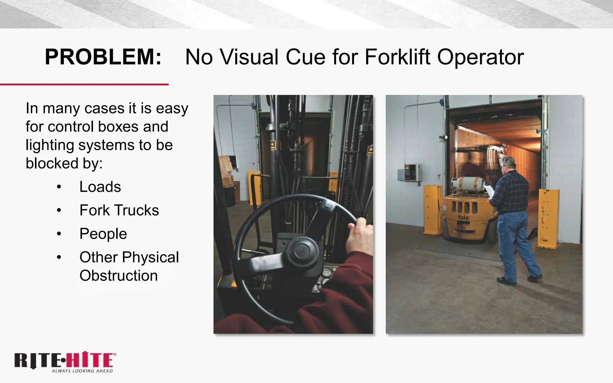PROBLEM: No Visual Cue for Forklift Operator
In many cases it is easy
for control boxes and
lighting systems to be
blocked by:
• Loads
• Fork Trucks
• People
• Other Physical
Obstruction
 