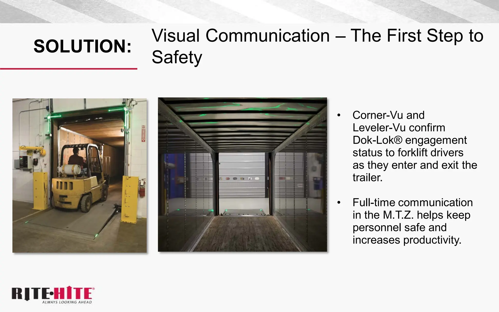 SOLUTION:
Visual Communication – The First Step to
Safety
• Corner-Vu and
Leveler-Vu confirm
Dok-Lok® engagement
status to forklift drivers
as they enter and exit the
trailer.
• Full-time communication
in the M.T.Z. helps keep
personnel safe and
increases productivity.
 