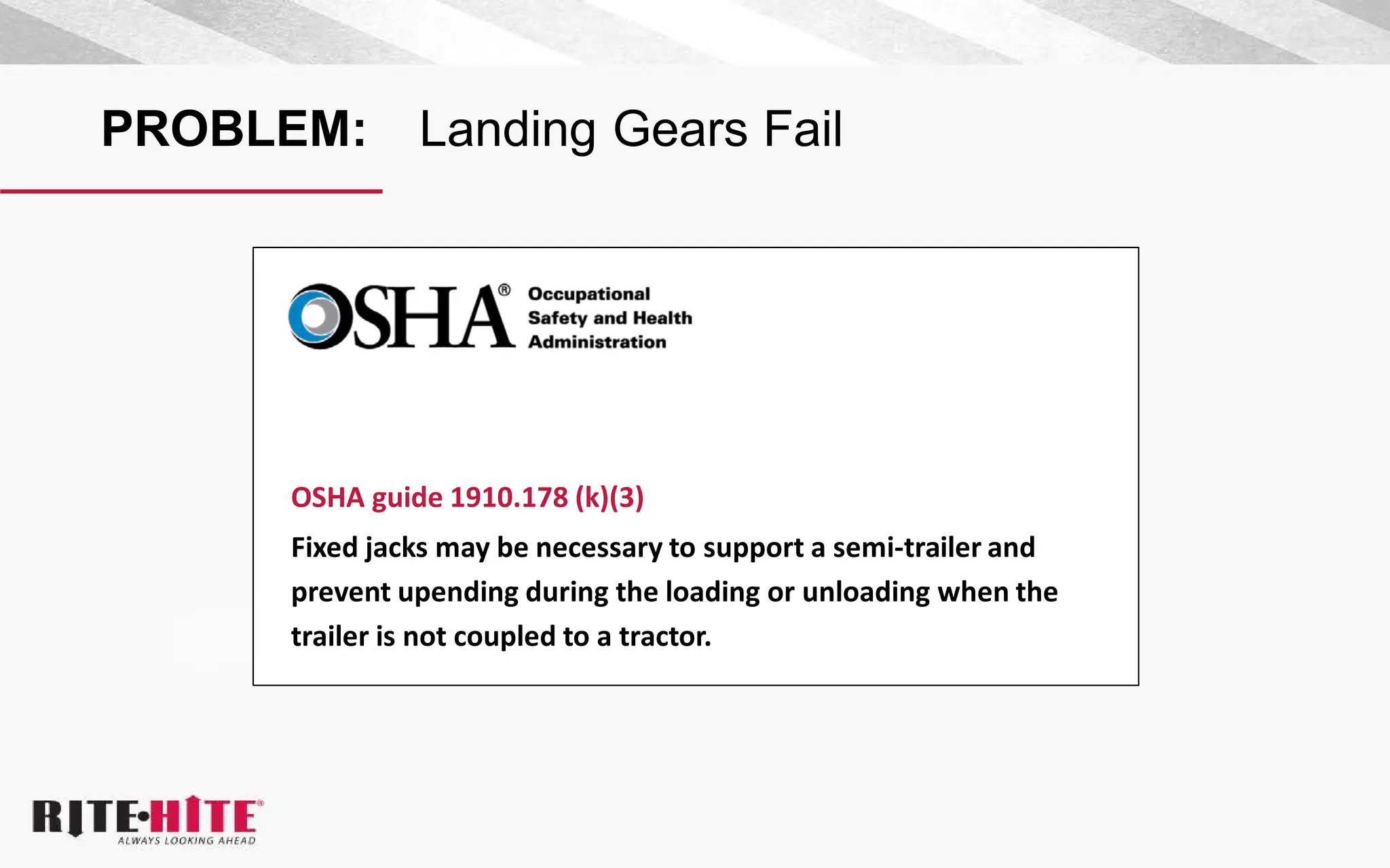 PROBLEM: Landing Gears Fail
OSHA guide 1910.178 (k)(3)
Fixed jacks may be necessary to support a semi-trailer and
prevent upending during the loading or unloading when the
trailer is not coupled to a tractor.
 