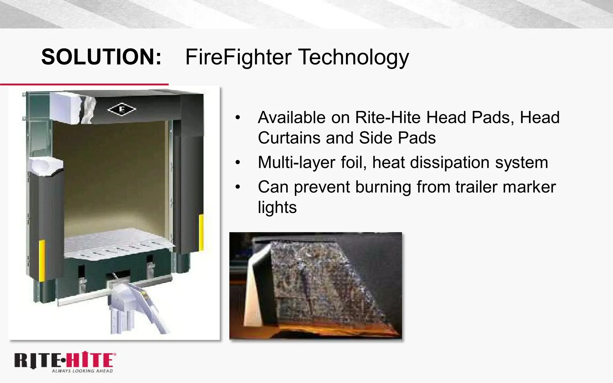 SOLUTION: FireFighter Technology
• Available on Rite-Hite Head Pads, Head
Curtains and Side Pads
• Multi-layer foil, heat dissipation system
• Can prevent burning from trailer marker
lights
 