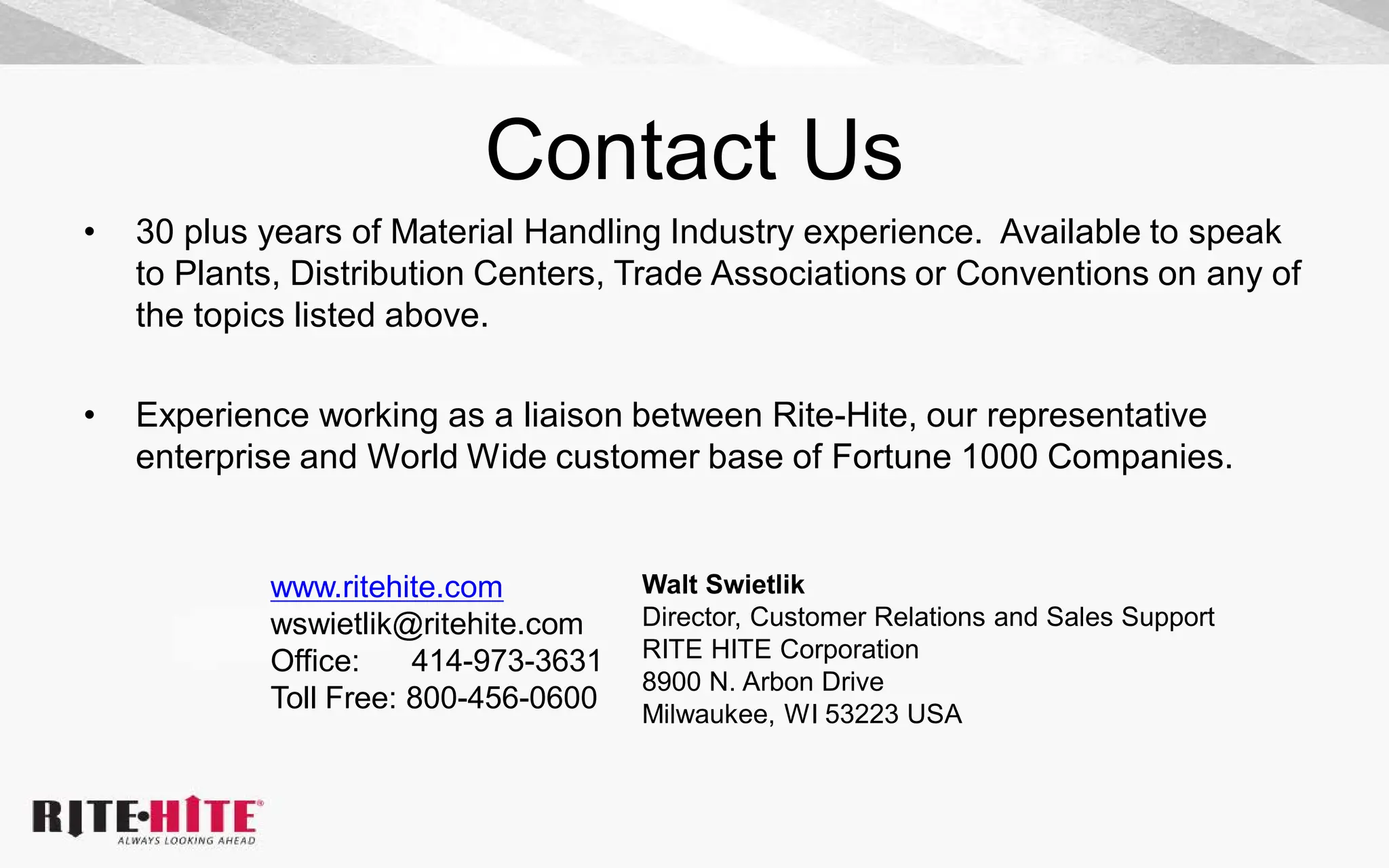 Contact Us
• 30 plus years of Material Handling Industry experience. Available to speak
to Plants, Distribution Centers, Trade Associations or Conventions on any of
the topics listed above.
• Experience working as a liaison between Rite-Hite, our representative
enterprise and World Wide customer base of Fortune 1000 Companies.
Walt Swietlik
Director, Customer Relations and Sales Support
RITE HITE Corporation
8900 N. Arbon Drive
Milwaukee, WI 53223 USA
www.ritehite.com
wswietlik@ritehite.com
Office: 414-973-3631
Toll Free: 800-456-0600
 