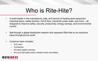 Who is Rite-Hite?
• A world leader in the manufacture, sale, and service of loading dock equipment,
industrial doors, safety barriers, HVLS fans, industrial curtain walls, and more – all
designed to improve safety, security, productivity, energy savings, and environmental
control.
• Sell through a global distribution network who represent Rite-Hite on an exclusive
basis throughout the world
• Customer base includes:
– End users
– Contractors
– 3rd party logistic services
– Any one that loads and/or unloads trucks and trailers
 