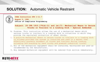 SOLUTION: Automatic Vehicle Restraint
OSHA Instruction STD 1-11.7
August 5, 1981
Office of Compliance Programming
Subject: 29 CFR 1910.178(k)(1) and (m)(7): Mechanical Means to Secure
Trucks or Trailers to a Loading Dock – Special Addendum
A. Purpose. This instruction allows the use of a mechanical means which
secures trucks or trailers to a loading dock in situations in which they
provide the equivalent protection of wheel chocks.
1. A positive mechanical means to secure trucks or trailers to a loading dock
is allowed provided the system is installed and used in a manner that
effectively prevents movement of trucks and trailers during loading,
unloading and boarding by hand trucks and powered industrial trucks.
2. All of the mechanical equipment shall be installed, maintained and used as
recommended by the manufacturer.
3. Any damaged mechanical equipment will be removed from service immediately.
 
