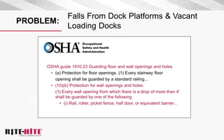 PROBLEM:
Falls From Dock Platforms & Vacant
Loading Docks
OSHA guide 1910.23 Guarding floor and wall openings and holes
• (a) Protection for floor openings. (1) Every stairway floor
opening shall be guarded by a standard railing...
• (10)(b) Protection for wall openings and holes.
(1) Every wall opening from which there is a drop of more than 4’
shall be guarded by one of the following
• (i) Rail, roller, picket fence, half door, or equivalent barrier...
 