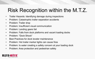 Risk Recognition within the M.T.Z.
• Trailer Hazards: Identifying damage during inspections
• Problem: Catastrophic trailer separation accidents
• Problem: Trailer drop
• Problem: Insufficient visual communication
• Problem: Landing gears fail
• Problem: Falls from dock platforms and vacant loading docks
• Problem: “Dock Shock”
• Best Practices for dock leveler maintenance
• Problem: Hot trailer marker lights can cause fires
• Problem: Is water creating a safety concern at your loading dock
• Problem: Area protection and pedestrian safety
 