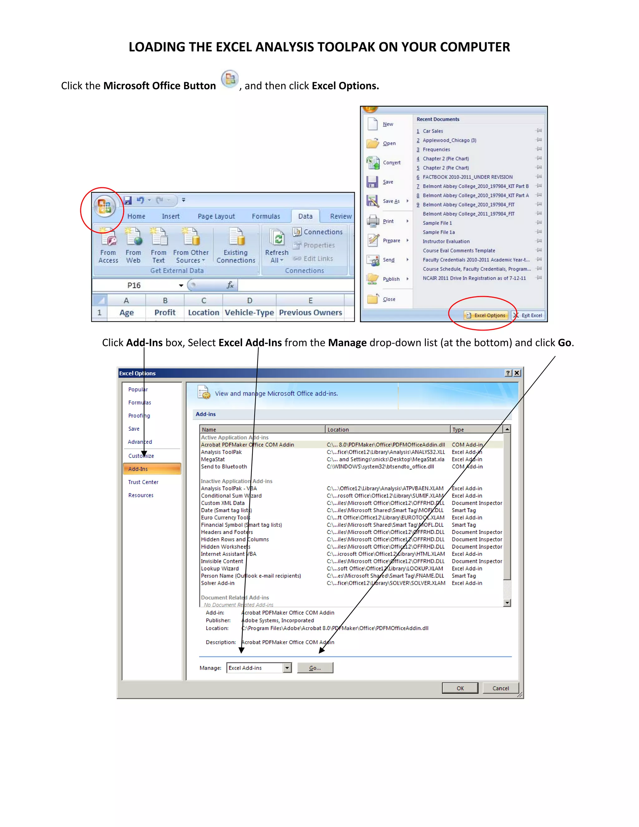 LOADING THE EXCEL ANALYSIS TOOLPAK ON YOUR COMPUTER 

    Click the Microsoft Office Button    , and then click Excel Options. 




                                                                                                           

            Click Add‐Ins box, Select Excel Add‐Ins from the Manage drop‐down list (at the bottom) and click Go. 




                                                                                                      

                                
 