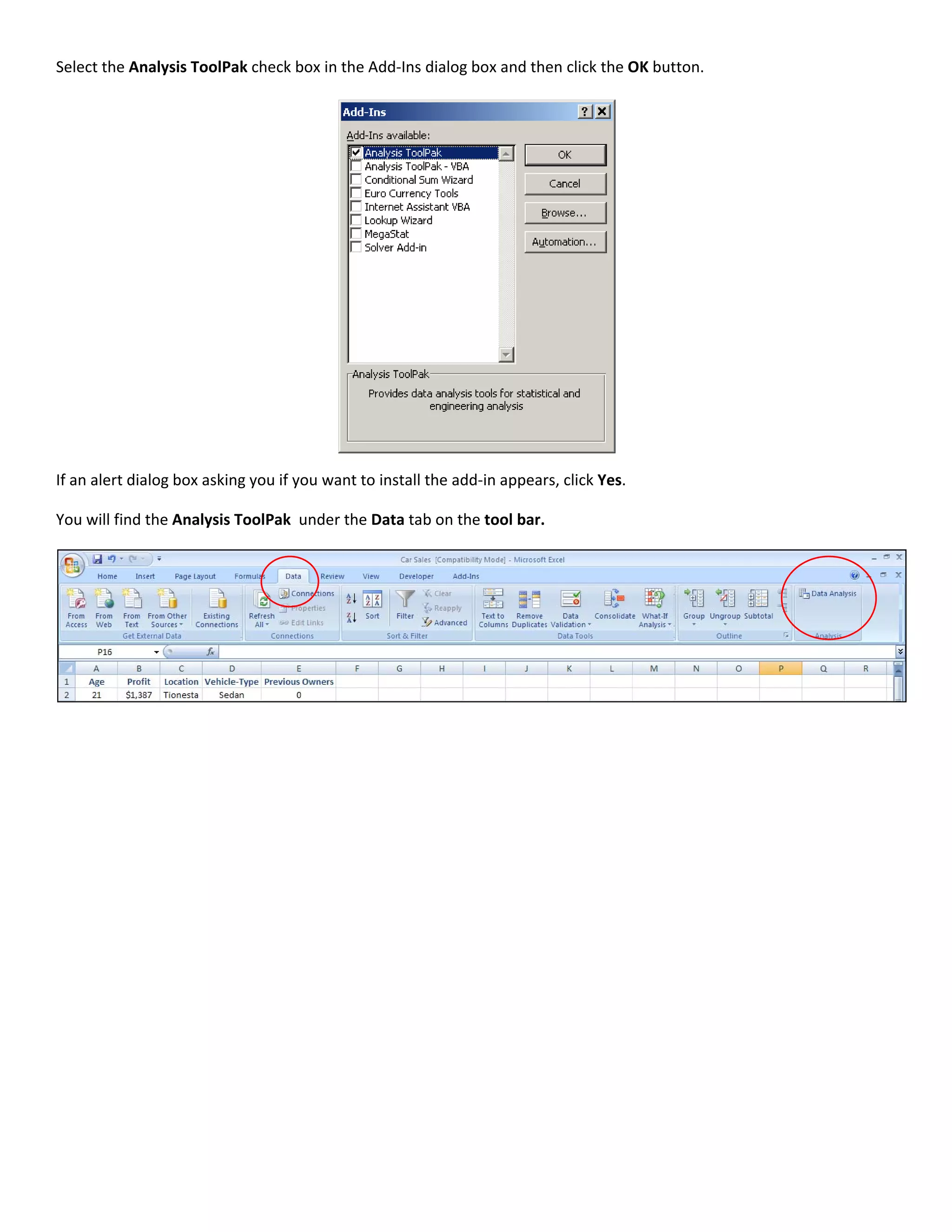 Select the Analysis ToolPak check box in the Add‐Ins dialog box and then click the OK button.    




If an alert dialog box asking you if you want to install the add‐in appears, click Yes. 

You will find the Analysis ToolPak  under the Data tab on the tool bar.  




                                                                                                     



 
 
