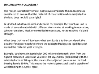LOADINGS: WHY CALCULATE?
The reason is practically simple, not to overcomplicate things, loadings is
considered to ensure that the material of construction when subjected to
the load does not fail, easy right?
Yes indeed, what to consider and check? For example the structural unit is
made of several material with different stress value at working temperature,
whether ambient, local, or controlled temperature, not to reached it’s yield
strength.
What does that mean? It means what ever loads is to be considered, the
designer/engineer needs to ensure the subjected/calculated load does not
exceed the material yield strength.
Example, you have a material with 200 MPa yield strength, then from the
highest calculated load value you have, let say, 200 kN (200,000 N) with the
subjected area of 20 sq-m, this means the subjected pressure on the load
bearing face is 10 kPa. This means the material/structural steel is capable of
withstanding the 200 kN force.
 
