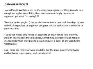 LOADINGS: DIFFICULT?
How difficult? Well depends on the designer/engineer, nothing is made easy
in engineering because if it is, then everyone can simply become an
engineer…got what I’m saying? 
“Practice makes perfect”, the ye ole favorite terms that shall be adapt by any
individual regardless or engineer, designer, doctor, technician, mechanics or
even a cashier.
It does not means you’re not an associate of engineering field then you
shouldn’t care about these loadings, sometimes a carpenter also require
this loadings when they plan to design a house, a barn, or any woodwork
masterpiece.
Sure, there are many software available but the most powerful software
and hardware is pen, paper and calculator 
 