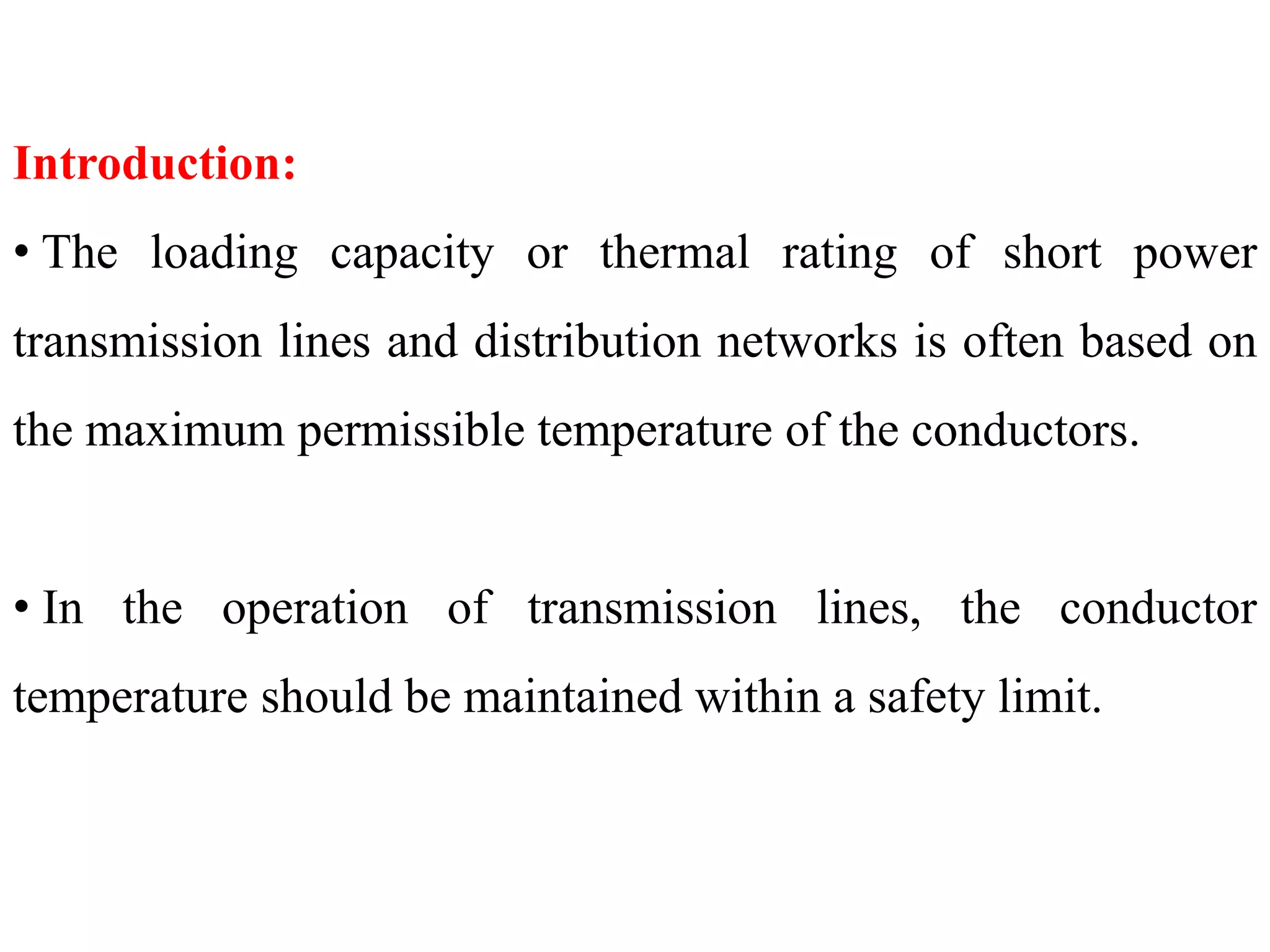 Introduction:
• The loading capacity or thermal rating of short power
transmission lines and distribution networks is often based on
the maximum permissible temperature of the conductors.
• In the operation of transmission lines, the conductor
temperature should be maintained within a safety limit.
 