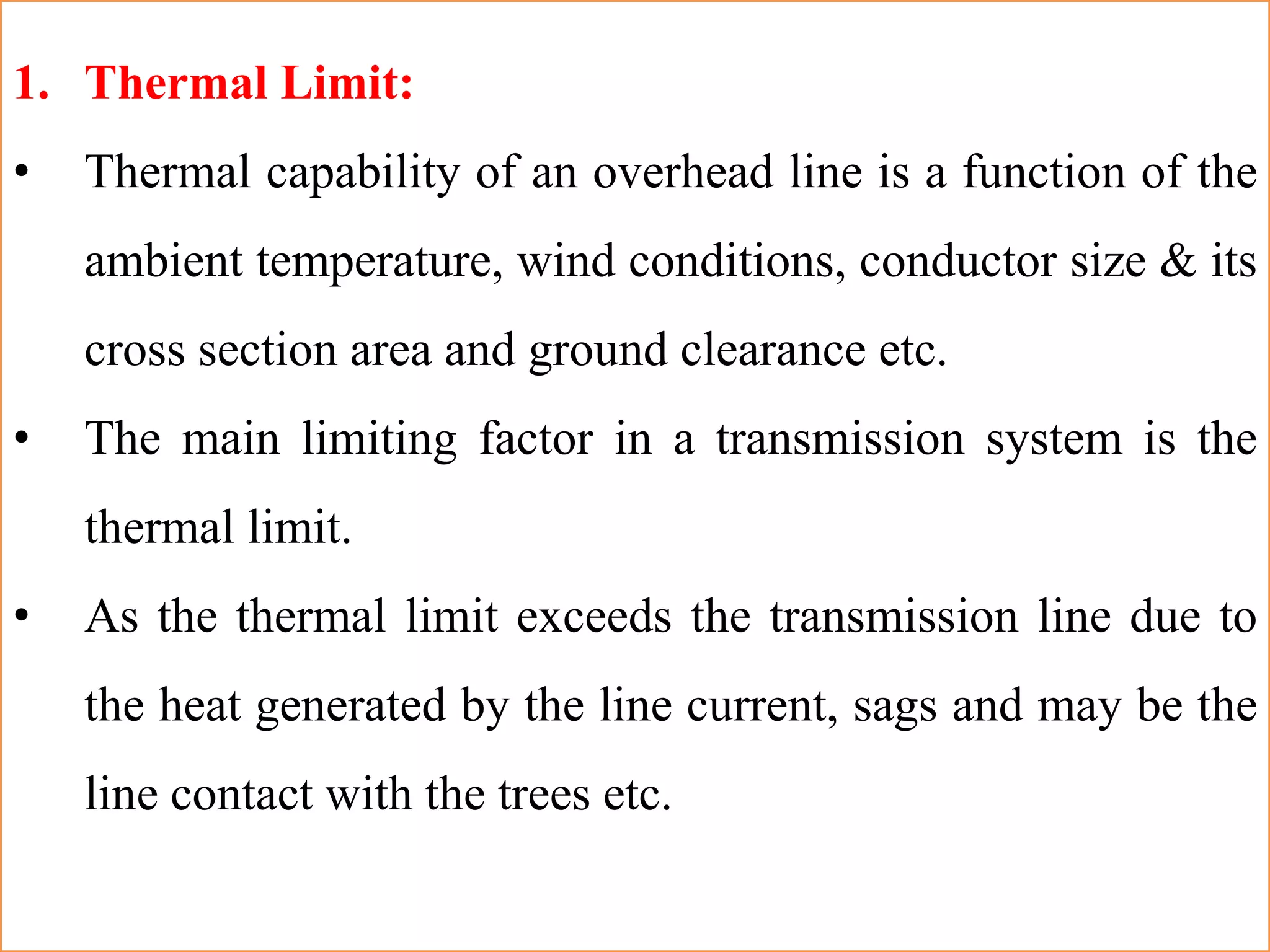 1. Thermal Limit:
• Thermal capability of an overhead line is a function of the
ambient temperature, wind conditions, conductor size & its
cross section area and ground clearance etc.
• The main limiting factor in a transmission system is the
thermal limit.
• As the thermal limit exceeds the transmission line due to
the heat generated by the line current, sags and may be the
line contact with the trees etc.
 