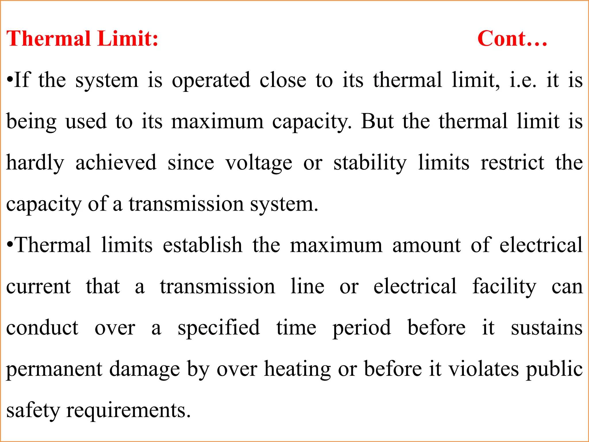 Thermal Limit: Cont…
•If the system is operated close to its thermal limit, i.e. it is
being used to its maximum capacity. But the thermal limit is
hardly achieved since voltage or stability limits restrict the
capacity of a transmission system.
•Thermal limits establish the maximum amount of electrical
current that a transmission line or electrical facility can
conduct over a specified time period before it sustains
permanent damage by over heating or before it violates public
safety requirements.
 