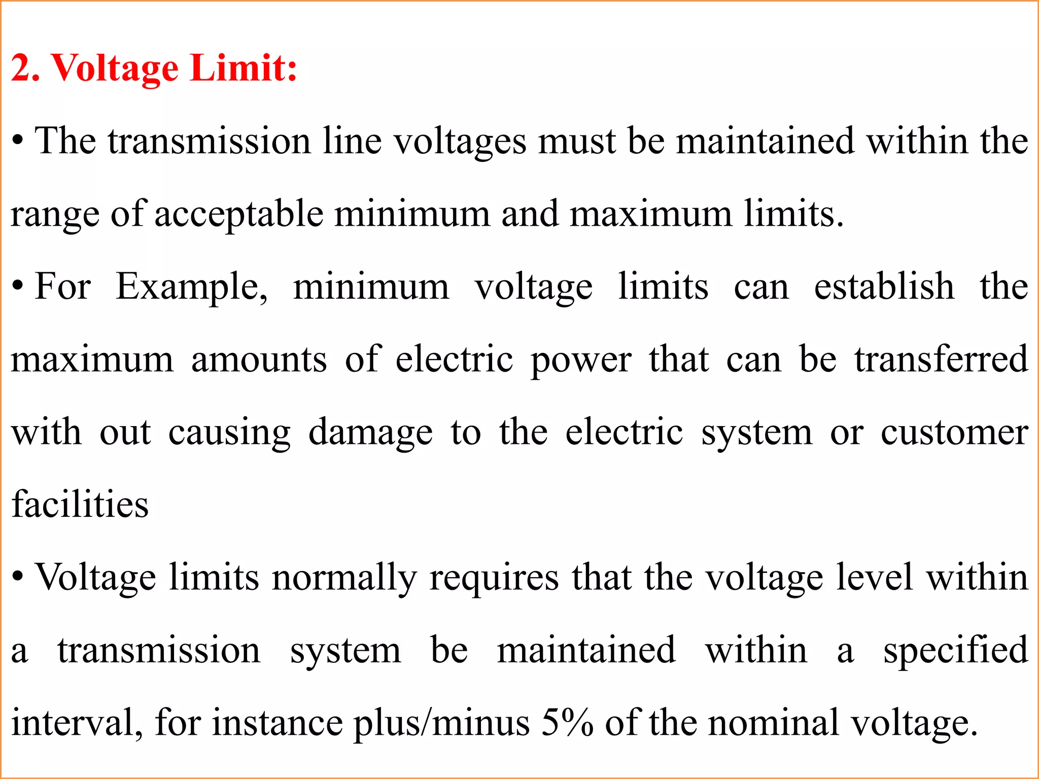 2. Voltage Limit:
• The transmission line voltages must be maintained within the
range of acceptable minimum and maximum limits.
• For Example, minimum voltage limits can establish the
maximum amounts of electric power that can be transferred
with out causing damage to the electric system or customer
facilities
• Voltage limits normally requires that the voltage level within
a transmission system be maintained within a specified
interval, for instance plus/minus 5% of the nominal voltage.
 