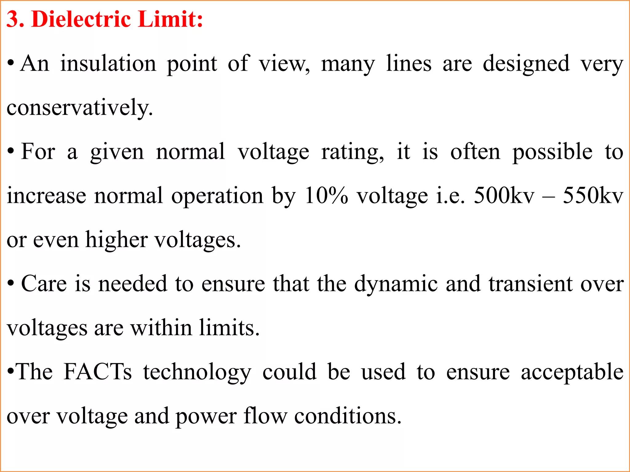 3. Dielectric Limit:
• An insulation point of view, many lines are designed very
conservatively.
• For a given normal voltage rating, it is often possible to
increase normal operation by 10% voltage i.e. 500kv – 550kv
or even higher voltages.
• Care is needed to ensure that the dynamic and transient over
voltages are within limits.
•The FACTs technology could be used to ensure acceptable
over voltage and power flow conditions.
 