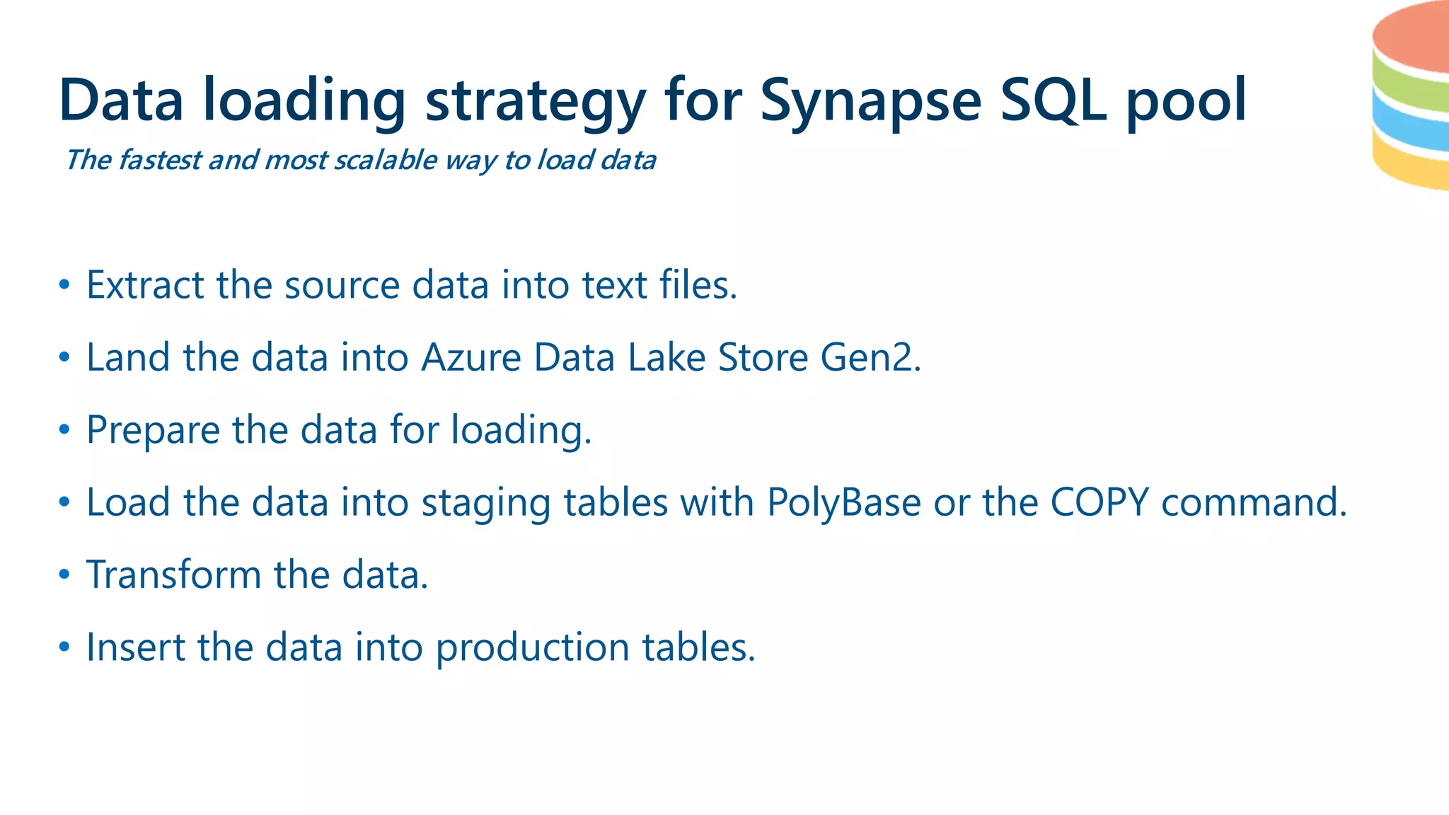 • Extract the source data into text files. • Land the data into Azure Data Lake Store Gen2. • Prepare the data for loading. • Load the data into staging tables with PolyBase or the COPY command. • Transform the data. • Insert the data into production tables. Data loading strategy for Synapse SQL pool The fastest and most scalable way to load data