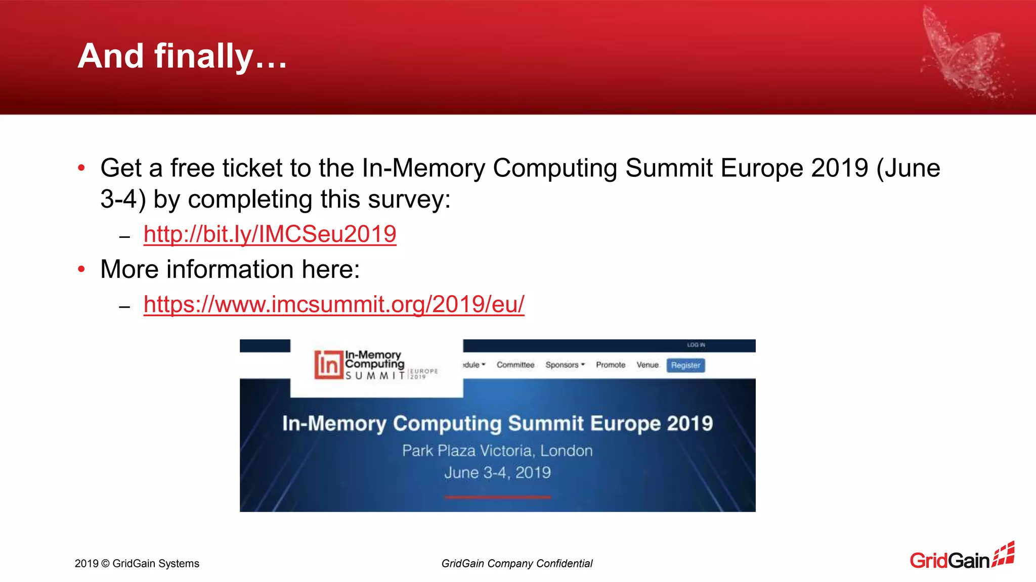 2019 © GridGain Systems GridGain Company Confidential And finally… • Get a free ticket to the In-Memory Computing Summit Europe 2019 (June 3-4) by completing this survey: – http://bit.ly/IMCSeu2019 • More information here: – https://www.imcsummit.org/2019/eu/ 