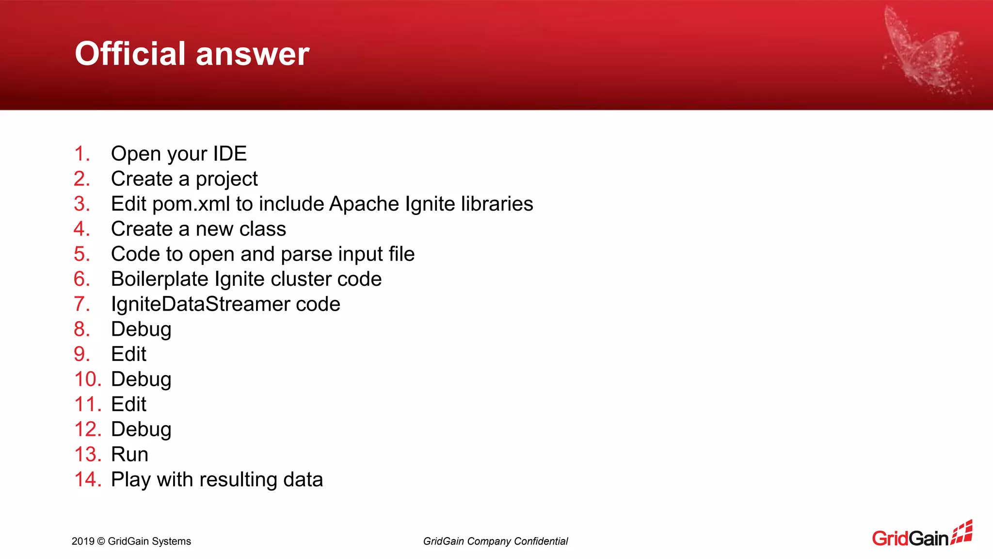 2019 © GridGain Systems GridGain Company Confidential Official answer 1. Open your IDE 2. Create a project 3. Edit pom.xml to include Apache Ignite libraries 4. Create a new class 5. Code to open and parse input file 6. Boilerplate Ignite cluster code 7. IgniteDataStreamer code 8. Debug 9. Edit 10. Debug 11. Edit 12. Debug 13. Run 14. Play with resulting data 