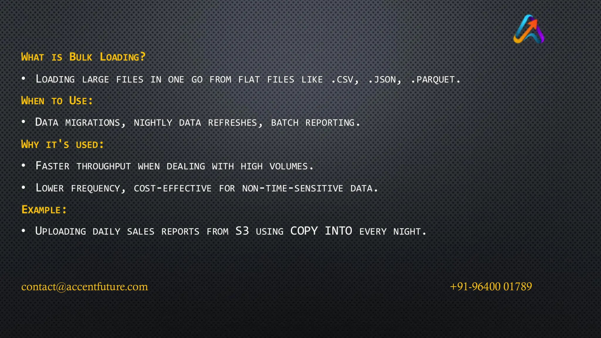 WHAT IS BULK LOADING?
• LOADING LARGE FILES IN ONE GO FROM FLAT FILES LIKE .CSV, .JSON, .PARQUET.
WHEN TO USE:
• DATA MIGRATIONS, NIGHTLY DATA REFRESHES, BATCH REPORTING.
WHY IT'S USED:
• FASTER THROUGHPUT WHEN DEALING WITH HIGH VOLUMES.
• LOWER FREQUENCY, COST-EFFECTIVE FOR NON-TIME-SENSITIVE DATA.
EXAMPLE:
• UPLOADING DAILY SALES REPORTS FROM S3 USING COPY INTO EVERY NIGHT.
contact@accentfuture.com +91-96400 01789
 