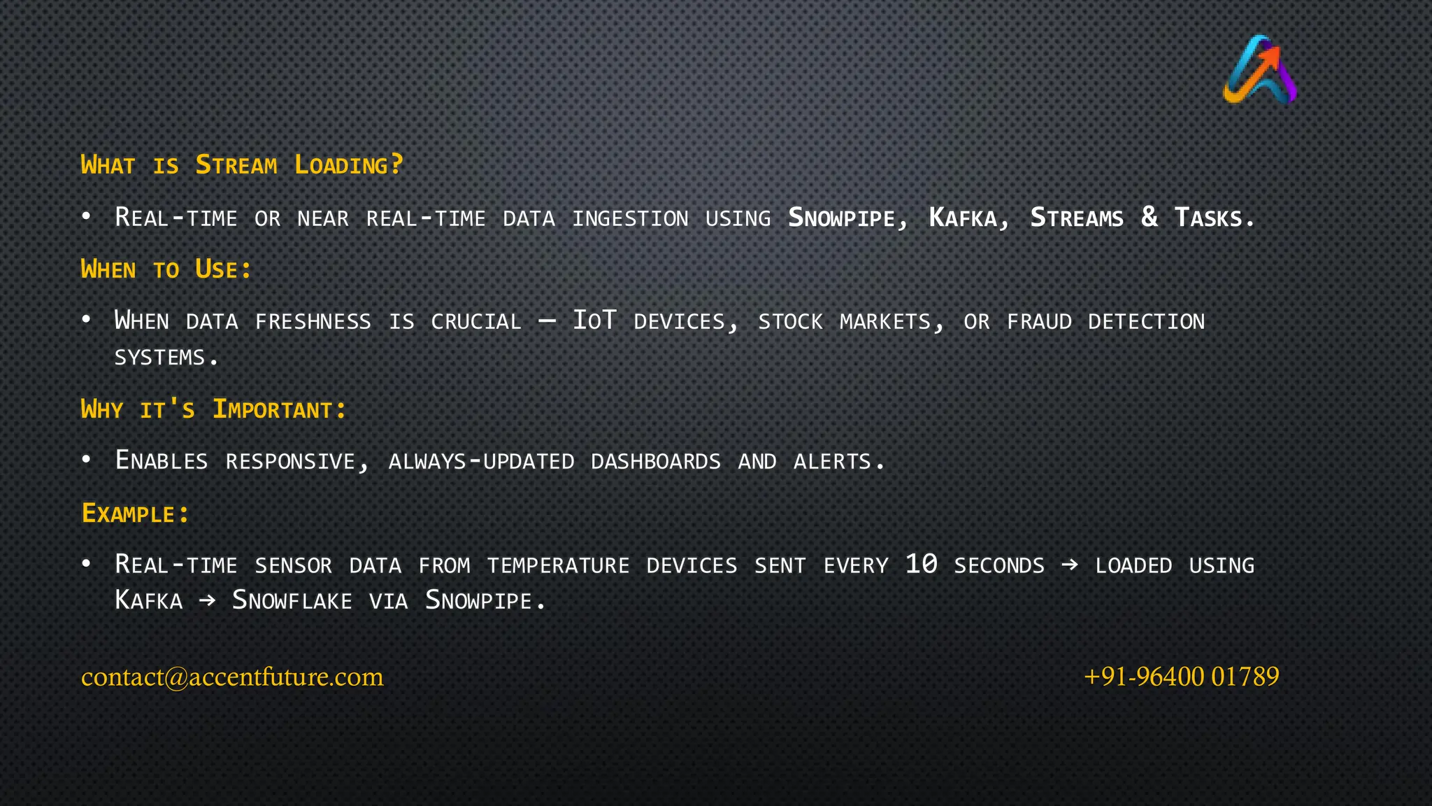 WHAT IS STREAM LOADING?
• REAL-TIME OR NEAR REAL-TIME DATA INGESTION USING SNOWPIPE, KAFKA, STREAMS & TASKS.
WHEN TO USE:
• WHEN DATA FRESHNESS IS CRUCIAL — IOT DEVICES, STOCK MARKETS, OR FRAUD DETECTION
SYSTEMS.
WHY IT'S IMPORTANT:
• ENABLES RESPONSIVE, ALWAYS-UPDATED DASHBOARDS AND ALERTS.
EXAMPLE:
• REAL-TIME SENSOR DATA FROM TEMPERATURE DEVICES SENT EVERY 10 SECONDS → LOADED USING
KAFKA → SNOWFLAKE VIA SNOWPIPE.
contact@accentfuture.com +91-96400 01789
 