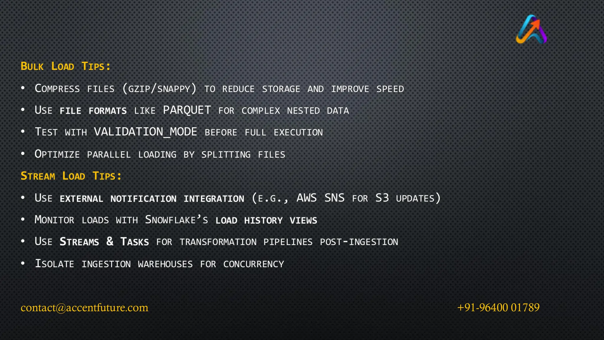 BULK LOAD TIPS:
• COMPRESS FILES (GZIP/SNAPPY) TO REDUCE STORAGE AND IMPROVE SPEED
• USE FILE FORMATS LIKE PARQUET FOR COMPLEX NESTED DATA
• TEST WITH VALIDATION_MODE BEFORE FULL EXECUTION
• OPTIMIZE PARALLEL LOADING BY SPLITTING FILES
STREAM LOAD TIPS:
• USE EXTERNAL NOTIFICATION INTEGRATION (E.G., AWS SNS FOR S3 UPDATES)
• MONITOR LOADS WITH SNOWFLAKE’S LOAD HISTORY VIEWS
• USE STREAMS & TASKS FOR TRANSFORMATION PIPELINES POST-INGESTION
• ISOLATE INGESTION WAREHOUSES FOR CONCURRENCY
contact@accentfuture.com +91-96400 01789
 