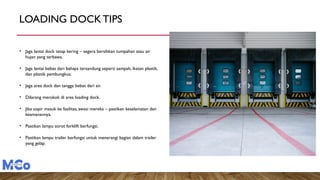 LOADING DOCKTIPS
• Jaga lantai dock tetap kering – segera bersihkan tumpahan atau air
hujan yang terbawa.
• Jaga lantai bebas dari bahaya tersandung seperti sampah, ikatan plastik,
dan plastik pembungkus.
• Jaga area dock dan tangga bebas dari air.
• Dilarang merokok di area loading dock.
• Jika sopir masuk ke fasilitas, awasi mereka – pastikan keselamatan dan
keamanannya.
• Pastikan lampu sorot forklift berfungsi.
• Pastikan lampu trailer berfungsi untuk menerangi bagian dalam trailer
yang gelap.
 