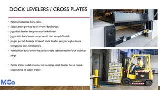 DOCK LEVELERS / CROSS PLATES
• Ketahui kapasitas dock plate.
• Secara rutin periksa dock leveler dari bahaya.
• Jaga dock leveler tetap teratur/terkalibrasi.
• Jaga celah dock leveler tetap bersih dari sampah/limbah.
• Jangan pernah bekerja di bawah dock leveler yang terangkat tanpa
mengganjal dan menahannya.
• Kembalikan dock leveler ke posisi cradle sebelum trailer/truk diizinkan
pergi.
• Ketika trailer sudah mundur ke posisinya, dock leveler harus masuk
sepenuhnya ke dalam trailer.
 