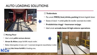 AUTO LOADING SOLUTIONS
🔹 Moving Floor
• Ideal untuk pallet semua ukuran.
• Aman & efisien, tanpa forklift masuk trailer.
• Beban ditempatkan di atas coil otomatis bergerak masuk/keluar trailer.
→
• Kurangi lalu lintas forklift di loading area.
🔹 Trailerskate
• Pas untuk FMCG, food, drinks, packing & bisnis logistik besar.
• Skates di dock ambil pallet & transfer otomatis ke trailer.
→
• Produktivitas tinggi + keamanan terjaga.
• Ideal untuk armada besar & high-volume operations.
 