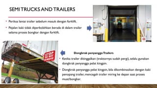 SEMI TRUCKS ANDTRAILERS
• Periksa lantai trailer sebelum masuk dengan forklift.
• Pejalan kaki tidak diperbolehkan berada di dalam trailer
selama proses bongkar dengan forklift.
• Ketika trailer ditinggalkan (traktornya sudah pergi), selalu gunakan
dongkrak penyangga pelat kingpin.
• Dongkrak penyangga pelat kingpin, bila dikombinasikan dengan kaki
penopang trailer, mencegah trailer miring ke depan saat proses
muat/bongkar.
Dongkrak penyanggaTrailers
 