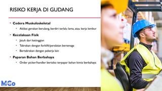 RISIKO KERJA DI GUDANG
• Cedera Muskuloskeletal
• Akibat gerakan berulang, berdiri terlalu lama, atau kerja lembur
• Kecelakaan Fisik
• Jatuh dari ketinggian
• Tabrakan dengan forklift/peralatan bertenaga
• Bertabrakan dengan pekerja lain
• Paparan Bahan Berbahaya
• Order picker/handler berisiko terpapar bahan kimia berbahaya
 