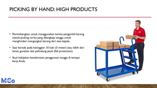 PICKING BY HAND: HIGH PRODUCTS
Photo Source
• Pertimbangkan untuk menggunakan kereta pengambil barang
(stock-picking carts) yang dilengkapi tangga untuk
menghindari mengangkat barang dari atas kepala.
• Saat berada pada ketinggian 10 kaki (3 meter) atau lebih dari
lantai, gunakan alat pelindung jatuh (fall protection).
• Ikuti kebijakan keselamatan penggunaan tangga di tempat
kerja Anda.
 