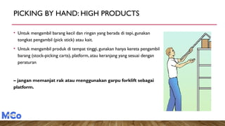 PICKING BY HAND: HIGH PRODUCTS
• Untuk mengambil barang kecil dan ringan yang berada di tepi, gunakan
tongkat pengambil (pick stick) atau kait.
• Untuk mengambil produk di tempat tinggi, gunakan hanya kereta pengambil
barang (stock-picking carts), platform, atau keranjang yang sesuai dengan
peraturan
– jangan memanjat rak atau menggunakan garpu forklift sebagai
platform.
 