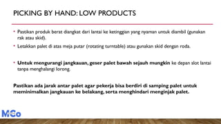 PICKING BY HAND: LOW PRODUCTS
• Pastikan produk berat diangkat dari lantai ke ketinggian yang nyaman untuk diambil (gunakan
rak atau skid).
• Letakkan palet di atas meja putar (rotating turntable) atau gunakan skid dengan roda.
• Untuk mengurangi jangkauan, geser palet bawah sejauh mungkin ke depan slot lantai
tanpa menghalangi lorong.
Pastikan ada jarak antar palet agar pekerja bisa berdiri di samping palet untuk
meminimalkan jangkauan ke belakang, serta menghindari menginjak palet.
 