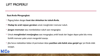 LIFT PROPERLY
Saat Anda Mengangkat:
• Pegang beban dengan kuat dan dekatkan ke tubuh Anda.
• Hadap ke arah tujuan gerakan untuk menghindari memutar tubuh.
• Jangan memutar atau membelokkan tubuh saat mengangkat.
• Untuk menghindari menjangkau saat mengangkat, ambil kotak dari bagian depan palet lalu minta
forklift memutar palet untuk mengambil sisanya.
• Jika harus meletakkan beban di permukaan datar, pastikan ada balok atau ganjal agar jari Anda tidak
terjepit.
 