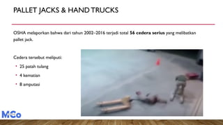 PALLET JACKS & HANDTRUCKS
OSHA melaporkan bahwa dari tahun 2002–2016 terjadi total 56 cedera serius yang melibatkan
pallet jack.
Cedera tersebut meliputi:
• 25 patah tulang
• 4 kematian
• 8 amputasi
 