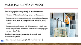 PALLET JACKS & HANDTRUCKS
Saat mengoperasikan pallet jack dan hand truck:
• Gunakan APD untuk melindungi tangan dan kaki Anda.
• Balapan memang menyenangkan, tapi amputasi tidak. Jangan
balapan atau naik di atas pallet jack maupun hand
truck.
• Jangan pernah meletakkan kaki di bawah platform jack atau
truck.Waspadai titik jepit antara platform dan/atau pegangan
dengan beban Anda.
Selalu dorong beban, jangan tarik, kecuali saat
menuruni tanjakan.
• Saat menuruni tanjakan, berjalanlah mundur (reverse).
 
