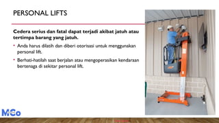 PERSONAL LIFTS
Cedera serius dan fatal dapat terjadi akibat jatuh atau
tertimpa barang yang jatuh.
• Anda harus dilatih dan diberi otorisasi untuk menggunakan
personal lift.
• Berhati-hatilah saat berjalan atau mengoperasikan kendaraan
bertenaga di sekitar personal lift.
Photo Source
 