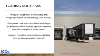 LOADING DOCK RISKS
“Karyawan yang bekerja di area loading dock
menghadapi masalah keselamatan yang terus-menerus.
Pekerja dock tidak hanya harus berhati-hati dengan
apa yang mereka lakukan, tetapi juga harus menyadari
keberadaan orang lain di sekitar mereka,
khususnya rekan kerja yang menggunakan berbagai
jenis peralatan penanganan material.”
Image Source:Wikipedia
 