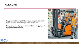 FORKLIFTS
• Penggunaan forklift yang tidak benar dapat mengakibatkan jatuh,
barang jatuh, dan tabrakan dengan orang maupun rak.
• Hanya pengemudi yang terlatih dan berwenang yang boleh
mengoperasikan forklift.
 