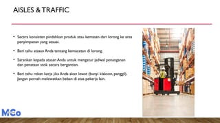 AISLES & TRAFFIC
• Secara konsisten pindahkan produk atau kemasan dari lorong ke area
penyimpanan yang sesuai.
• Beri tahu atasan Anda tentang kemacetan di lorong.
• Sarankan kepada atasan Anda untuk mengatur jadwal penanganan
dan penataan stok secara bergantian.
• Beri tahu rekan kerja jika Anda akan lewat (bunyi klakson, panggil).
Jangan pernah melewatkan beban di atas pekerja lain.
 