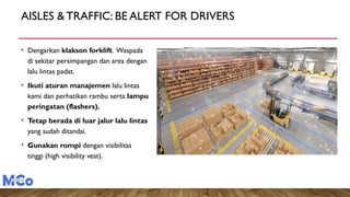 AISLES & TRAFFIC: BE ALERT FOR DRIVERS
• Dengarkan klakson forklift. Waspada
di sekitar persimpangan dan area dengan
lalu lintas padat.
• Ikuti aturan manajemen lalu lintas
kami dan perhatikan rambu serta lampu
peringatan (flashers).
• Tetap berada di luar jalur lalu lintas
yang sudah ditandai.
• Gunakan rompi dengan visibilitas
tinggi (high visibility vest).
 