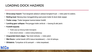 LOADING DOCK HAZARDS
• Drive-away hazard: Truk bergerak sebelum selesai bongkar/muat → risiko jatuh & cedera.
• Rolling load: Barang bisa menggelinding saat posisi trailer & dock tidak sejajar.
• Trailer creep: Trailer bergeser karena beban forklift.
• Landing gear collapse: Penyangga trailer ambruk → barang & alat jatuh.
• Forklift hazards:
• Trailer pop-up (hidung trailer terangkat)
• Dock shock (vibrasi → cedera tulang belakang).
• Unguarded dock edges: Tepi dock terbuka → risiko jatuh.
• Wet floors: Lantai basah (45% kasus kecelakaan) → licin & bahaya.
• Oil/debris: Tumpahan oli & sampah → risiko terpeleset.
 