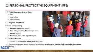 🦺 PERSONAL PROTECTIVE EQUIPMENT (PPE)
• 📌 Wajib Digunakan di Area Dock
• Helm
• Rompi reflektif
• Sepatu pelindung
• 📌 Program PPE Efektif
• Edukasi pekerja tentang:
• Kenapa & kapan harus pakai PPE
• Cara pakai, sesuaikan, & lepas dengan benar
• Batasan dari PPE
• Perawatan, masa pakai & pembuangan
• 📌 Evaluasi Berkala
• Program PPE harus ditinjau & diperbarui secara rutin.
• 👉 Dengan program yang tepat & perbaikan berkelanjutan, keselamatan loading dock meningkat, kecelakaan
berkurang
 
