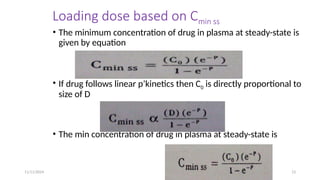 11/11/2024 13
Loading dose based on Cmin ss
• The minimum concentration of drug in plasma at steady-state is
given by equation
• If drug follows linear p’kinetics then C0 is directly proportional to
size of D
• The min concentration of drug in plasma at steady-state is
 