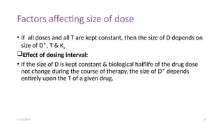 11/11/2024 17
Factors affecting size of dose
• If all doses and all T are kept constant, then the size of D depends on
size of D*, T & Ke
Effect of dosing interval:
• If the size of D is kept constant & biological halflife of the drug dose
not change during the course of therapy, the size of D* depends
entirely upon the T of a given drug.
 