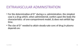 11/11/2024 18
EXTRAVASCULAR ADMINISTRATION
• For the determination of D* during e.v, administration, the simplest
case is a drug which, when administered, confers upon the body the
characteristics of one-compartment model, & does not exhibit lag-
time.
• The size of D* needed to attain steady-sate conc of drug in plasma
depends on:
 