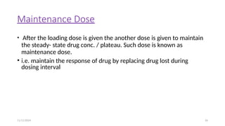 11/11/2024 26
Maintenance Dose
• After the loading dose is given the another dose is given to maintain
the steady- state drug conc. / plateau. Such dose is known as
maintenance dose.
• i.e. maintain the response of drug by replacing drug lost during
dosing interval
 