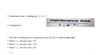 11/11/2024 27
• Maintenance dose = loading dose . ( 1- e k‫ז‬
)
• Loading dose =
• The ratio of loading dose to maintenance dose (X0l/X0) is called as dose ratio
• When ‫ז‬ = t1/2 the dose ratio =2.0
• When ‫ז‬ > t1/2 the dose ratio < 2.0
• when ‫ז‬ < t1/2 the dose ratio >2.0
 