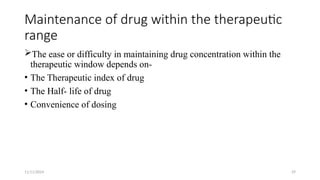 11/11/2024 29
Maintenance of drug within the therapeutic
range
The ease or difficulty in maintaining drug concentration within the
therapeutic window depends on-
• The Therapeutic index of drug
• The Half- life of drug
• Convenience of dosing
 