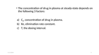 11/11/2024 4
• The concentration of drug in plasma at steady-state depends on
the following 3 factors:
a) C0, concentration of drug in plasma.
b) Ke, elimination rate constant.
c) T, the dosing interval.
 