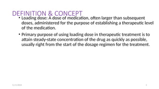 11/11/2024 5
DEFINITION & CONCEPT
• Loading dose: A dose of medication, often larger than subsequent
doses, administered for the purpose of establishing a therapeutic level
of the medication.
• Primary purpose of using loading dose in therapeutic treatment is to
attain steady-state concentration of the drug as quickly as possible,
usually right from the start of the dosage regimen for the treatment.
 